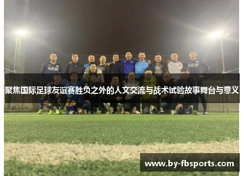 聚焦国际足球友谊赛胜负之外的人文交流与战术试验故事舞台与意义 聚焦国际足球友谊赛胜负之外的人文交流与战术试验故事舞台与意义
