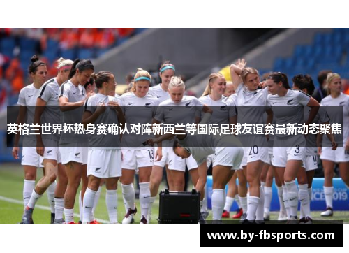 英格兰世界杯热身赛确认对阵新西兰等国际足球友谊赛最新动态聚焦