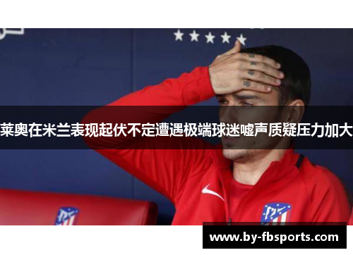 莱奥在米兰表现起伏不定遭遇极端球迷嘘声质疑压力加大 莱奥在米兰表现起伏不定遭遇极端球迷嘘声质疑压力加大